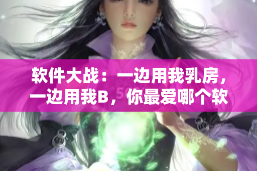 軟件大戰(zhàn)：一邊用我乳房，一邊用我B，你最愛哪個軟件？