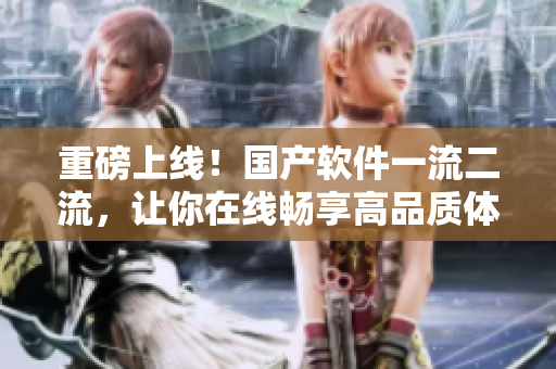 重磅上線！國(guó)產(chǎn)軟件一流二流，讓你在線暢享高品質(zhì)體驗(yàn)
