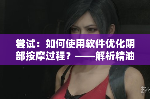 嘗試：如何使用軟件優(yōu)化陰部按摩過程？——解析精油與按摩搭配軟件的秘訣