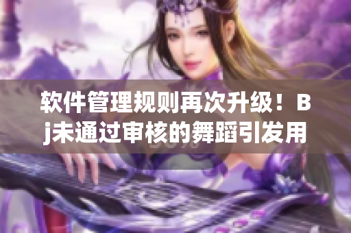 軟件管理規(guī)則再次升級(jí)！Bj未通過審核的舞蹈引發(fā)用戶反思