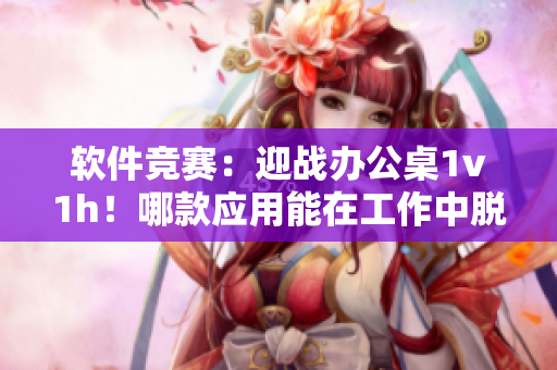 軟件競賽：迎戰(zhàn)辦公桌1v1h！哪款應用能在工作中脫穎而出？