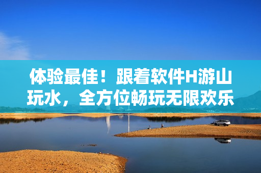 體驗(yàn)最佳！跟著軟件H游山玩水，全方位暢玩無限歡樂