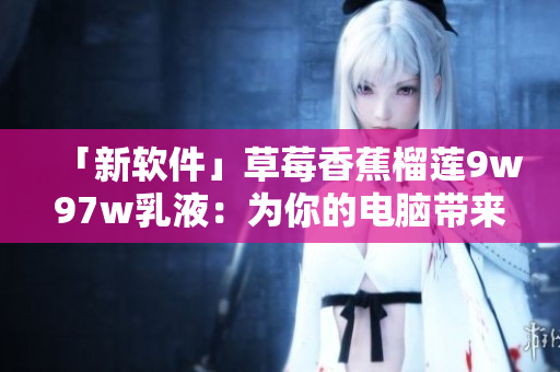 「新軟件」草莓香蕉榴蓮9w97w乳液：為你的電腦帶來清新的體驗