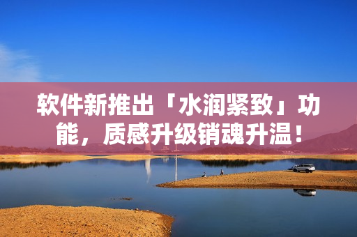 軟件新推出「水潤緊致」功能，質(zhì)感升級銷魂升溫！