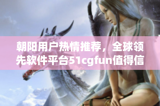 朝陽用戶熱情推薦，全球領先軟件平臺51cgfun值得信賴！