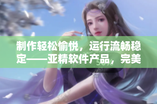 制作輕松愉悅，運(yùn)行流暢穩(wěn)定——亞精軟件產(chǎn)品，完美應(yīng)對(duì)業(yè)務(wù)挑戰(zhàn)