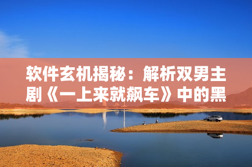 軟件玄機(jī)揭秘：解析雙男主劇《一上來(lái)就飆車》中的黑科技奧秘