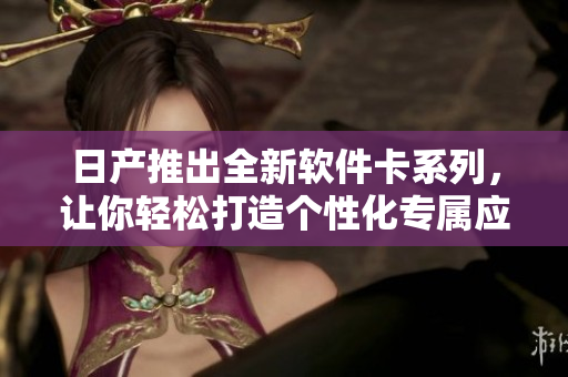 日產(chǎn)推出全新軟件卡系列，讓你輕松打造個性化專屬應(yīng)用！