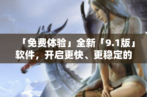 「免費體驗」全新「9.1版」軟件，開啟更快、更穩(wěn)定的使用新體驗！