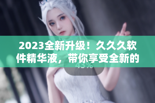 2023全新升級！久久久軟件精華液，帶你享受全新的軟件體驗！