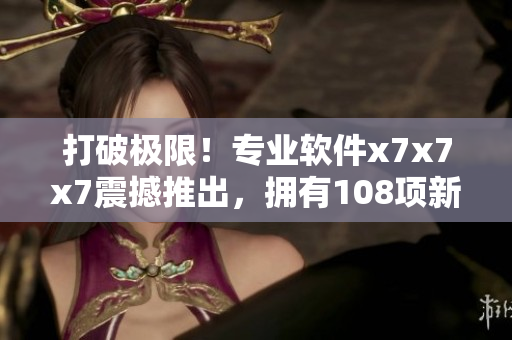 打破極限！專業(yè)軟件x7x7x7震撼推出，擁有108項(xiàng)新特性