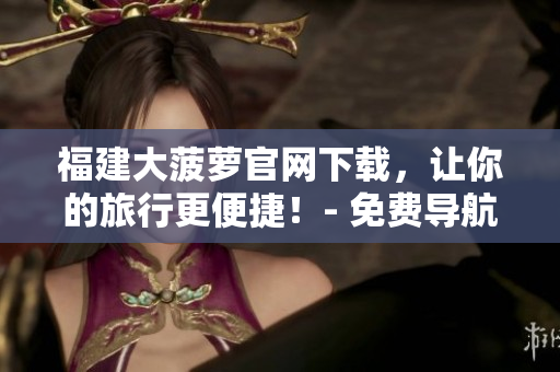 福建大菠蘿官網(wǎng)下載，讓你的旅行更便捷！- 免費(fèi)導(dǎo)航軟件下載