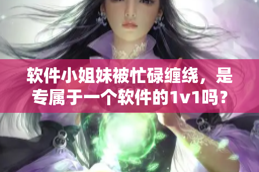 軟件小姐妹被忙碌纏繞，是專屬于一個(gè)軟件的1v1嗎？