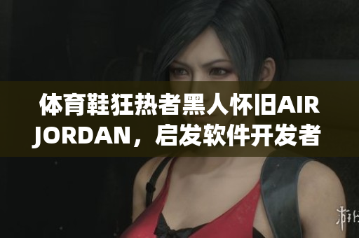體育鞋狂熱者黑人懷舊AIRJORDAN，啟發(fā)軟件開發(fā)者注重用戶體驗(yàn)
