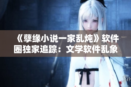 《孽緣小說(shuō)一家亂燉》軟件圈獨(dú)家追蹤：文學(xué)軟件亂象何時(shí)休？！