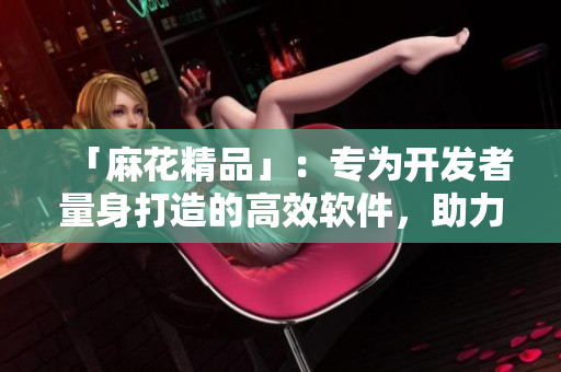 「麻花精品」：專為開發(fā)者量身打造的高效軟件，助力代碼編寫達(dá)到新高度