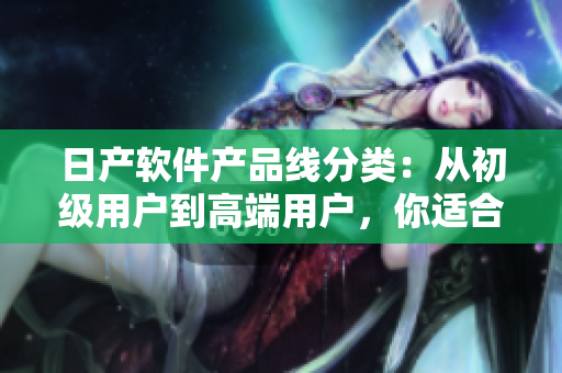 日產(chǎn)軟件產(chǎn)品線分類：從初級用戶到高端用戶，你適合哪個(gè)級別？