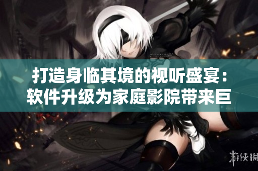打造身臨其境的視聽盛宴：軟件升級為家庭影院帶來巨大變革