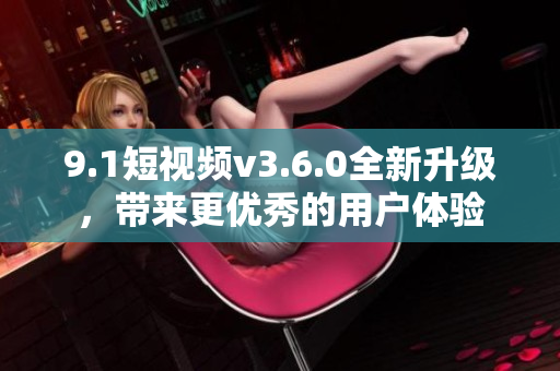 9.1短視頻v3.6.0全新升級，帶來更優(yōu)秀的用戶體驗