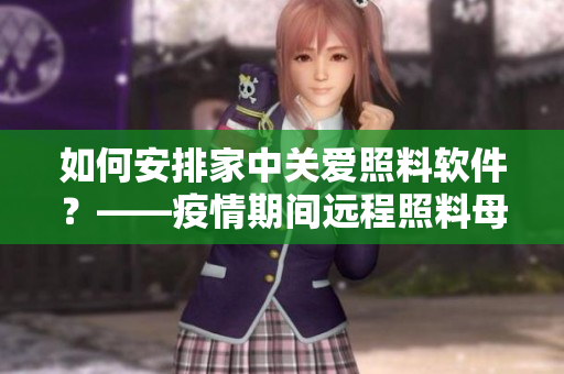 如何安排家中關(guān)愛照料軟件？——疫情期間遠程照料母親的多種方法