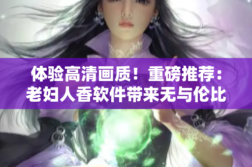 體驗(yàn)高清畫質(zhì)！重磅推薦：老婦人香軟件帶來無與倫比的在線觀影體驗(yàn)