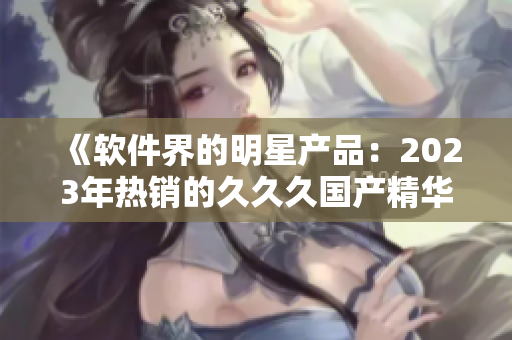 《軟件界的明星產(chǎn)品：2023年熱銷的久久久國產(chǎn)精華液特色解析》