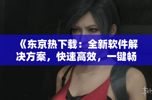 《東京熱下載：全新軟件解決方案，快速高效，一鍵暢享》