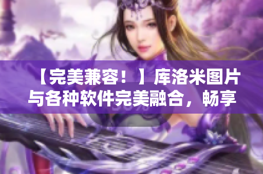 【完美兼容！】庫洛米圖片與各種軟件完美融合，暢享高效創(chuàng)作！