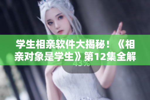 學(xué)生相親軟件大揭秘！《相親對象是學(xué)生》第12集全解析