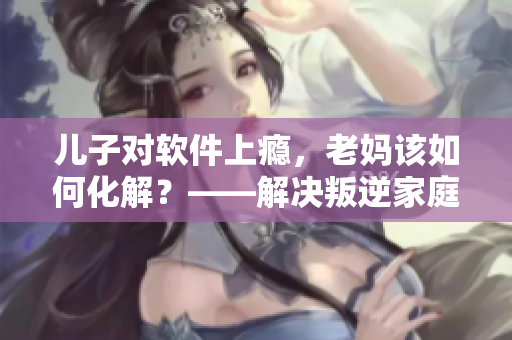 兒子對軟件上癮，老媽該如何化解？——解決叛逆家庭的軟件成癮問題