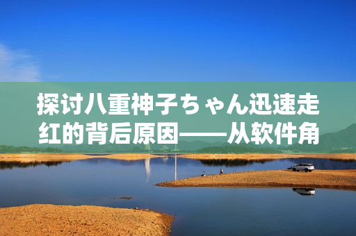探討八重神子ちゃん迅速走紅的背后原因——從軟件角度剖析。
