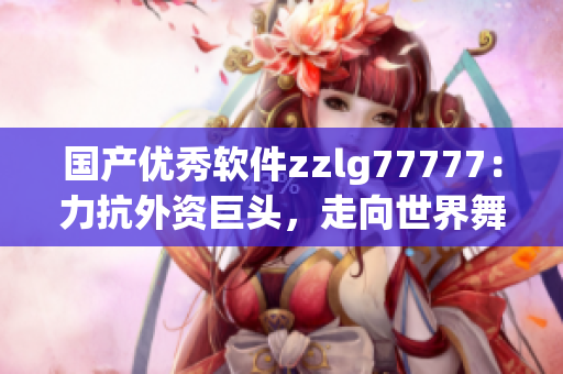 國產(chǎn)優(yōu)秀軟件zzlg77777：力抗外資巨頭，走向世界舞臺(tái)