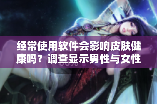 經(jīng)常使用軟件會(huì)影響皮膚健康嗎？調(diào)查顯示男性與女性皮膚差異大！