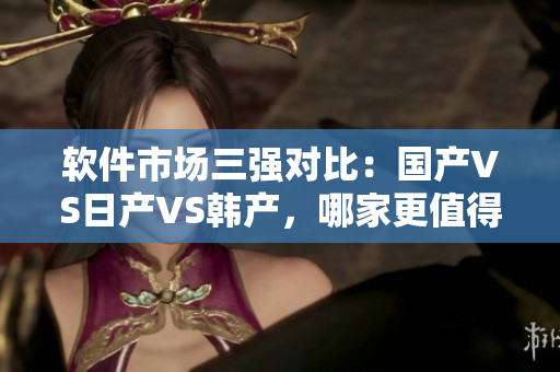 軟件市場三強(qiáng)對比：國產(chǎn)VS日產(chǎn)VS韓產(chǎn)，哪家更值得信賴？