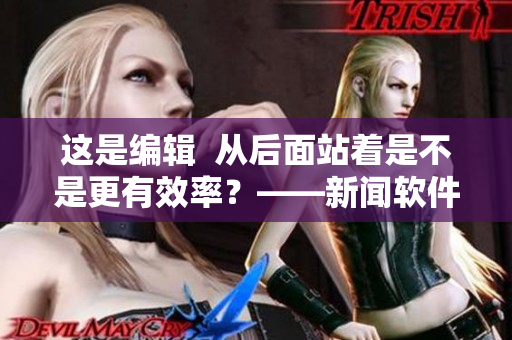 這是編輯  從后面站著是不是更有效率？——新聞軟件優(yōu)化建議