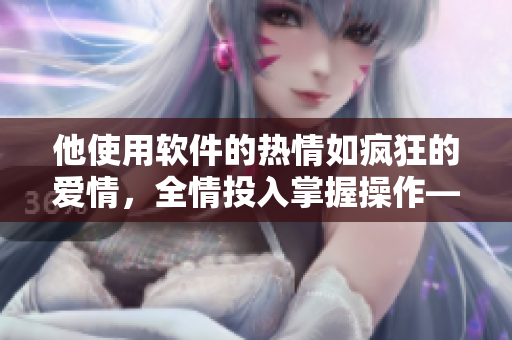 他使用軟件的熱情如瘋狂的愛情，全情投入掌握操作——古風(fēng)軟件掌控