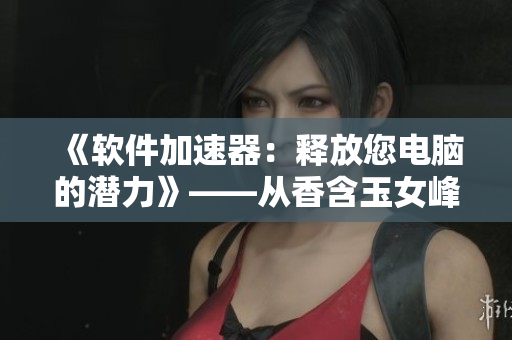 《軟件加速器：釋放您電腦的潛力》——從香含玉女峰頭露潤滯的啟示.