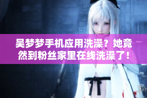 吳夢夢手機應(yīng)用洗澡？她竟然到粉絲家里在線洗澡了！