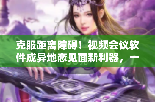 克服距離障礙！視頻會議軟件成異地戀見面新利器，一晚上6次重現(xiàn)想念