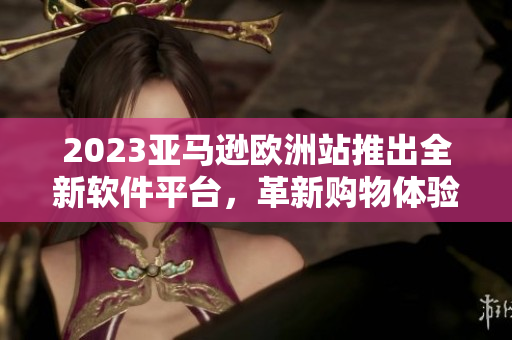 2023亞馬遜歐洲站推出全新軟件平臺，革新購物體驗