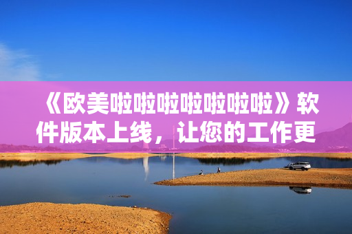 《歐美啦啦啦啦啦啦啦》軟件版本上線，讓您的工作更加輕松！