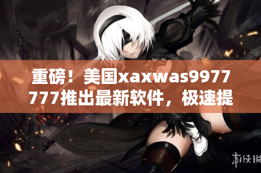 重磅！美國(guó)xaxwas9977777推出最新軟件，極速提升工作流程！