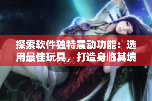 探索軟件獨特震動功能：選用最佳玩具，打造身臨其境的體驗