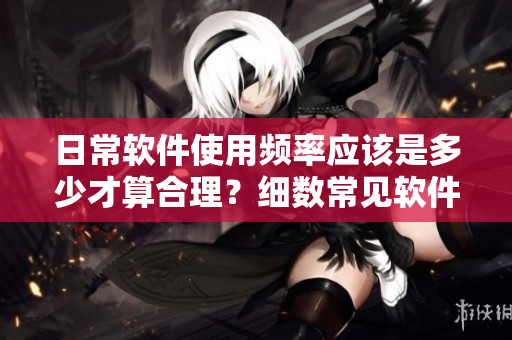 日常軟件使用頻率應該是多少才算合理？細數常見軟件使用間隔推薦！
