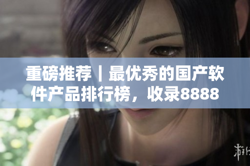 重磅推薦｜最優(yōu)秀的國(guó)產(chǎn)軟件產(chǎn)品排行榜，收錄8888家精華企業(yè)級(jí)軟件