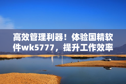 高效管理利器！體驗(yàn)國(guó)精軟件wk5777，提升工作效率