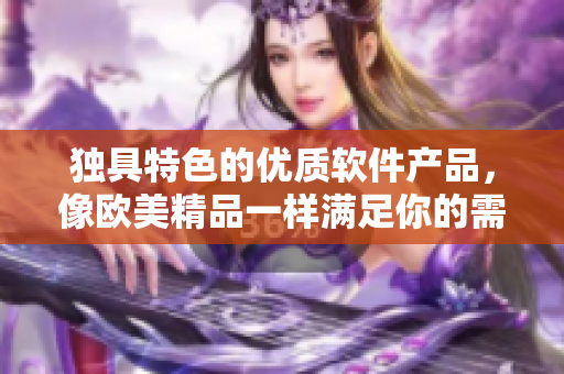 獨(dú)具特色的優(yōu)質(zhì)軟件產(chǎn)品，像歐美精品一樣滿足你的需求