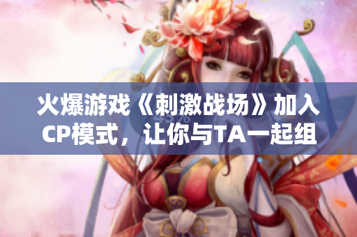 火爆游戲《刺激戰(zhàn)場》加入CP模式，讓你與TA一起組隊稱霸戰(zhàn)場！