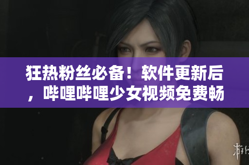 狂熱粉絲必備！軟件更新后，嗶哩嗶哩少女視頻免費暢享