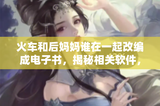 火車和后媽媽誰在一起改編成電子書，揭秘相關(guān)軟件，解決疑惑